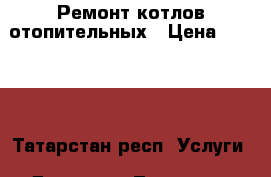 Ремонт котлов отопительных › Цена ­ 1 000 - Татарстан респ. Услуги » Другие   . Татарстан респ.